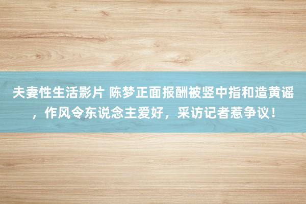 夫妻性生活影片 陈梦正面报酬被竖中指和造黄谣，作风令东说念主爱好，采访记者惹争议！