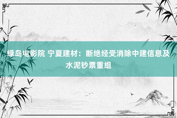 绿岛电影院 宁夏建材：断绝经受消除中建信息及水泥钞票重组