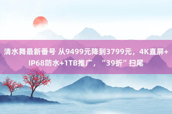 清水舞最新番号 从9499元降到3799元，4K直屏+IP68防水+1TB推广，“39折”扫尾