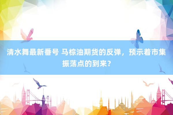 清水舞最新番号 马棕油期货的反弹，预示着市集振荡点的到来？