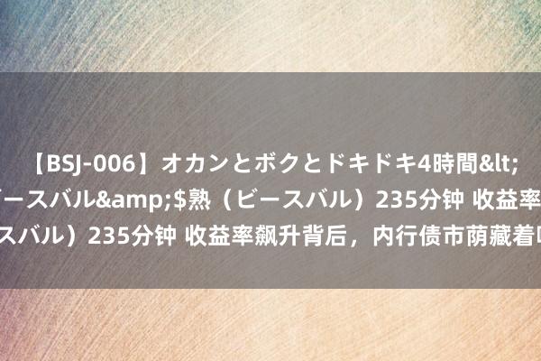 【BSJ-006】オカンとボクとドキドキ4時間</a>2008-04-21ビースバル&$熟（ビースバル）235分钟 收益率飙升背后，内行债市荫藏着哪些精巧？