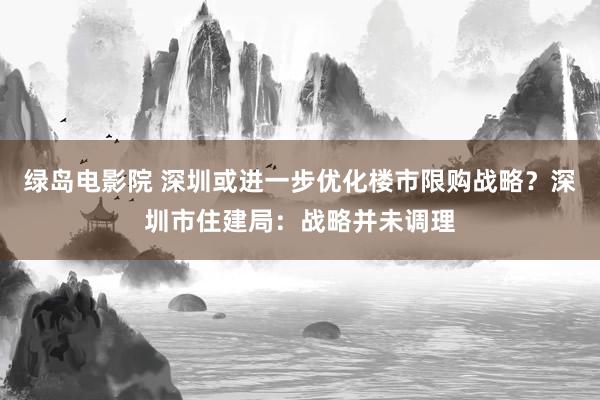 绿岛电影院 深圳或进一步优化楼市限购战略？深圳市住建局：战略并未调理