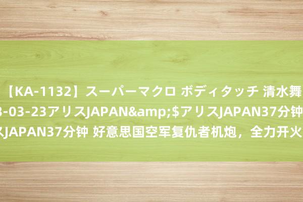 【KA-1132】スーパーマクロ ボディタッチ 清水舞</a>2008-03-23アリスJAPAN&$アリスJAPAN37分钟 好意思国空军复仇者机炮，全力开火寿命唯有四分钟！