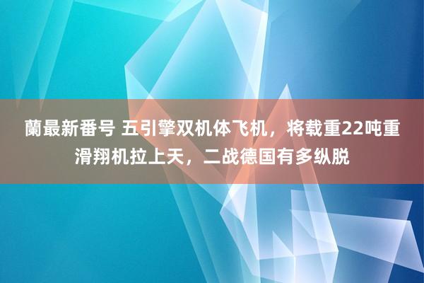 蘭最新番号 五引擎双机体飞机，将载重22吨重滑翔机拉上天，二战德国有多纵脱