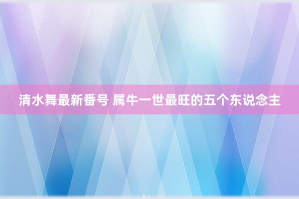 清水舞最新番号 属牛一世最旺的五个东说念主