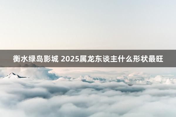 衡水绿岛影城 2025属龙东谈主什么形状最旺