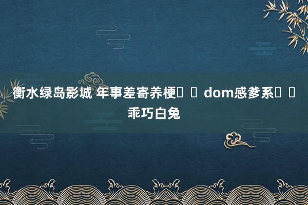 衡水绿岛影城 年事差寄养梗❗️dom感爹系✖️乖巧白兔