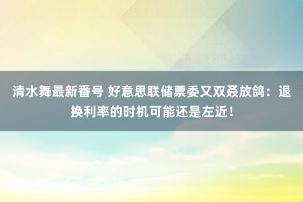 清水舞最新番号 好意思联储票委又双叒放鸽：退换利率的时机可能还是左近！