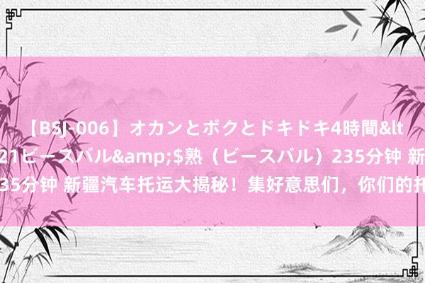 【BSJ-006】オカンとボクとドキドキ4時間</a>2008-04-21ビースバル&$熟（ビースバル）235分钟 新疆汽车托运大揭秘！集好意思们，你们的托愚弄度大公开本事到！