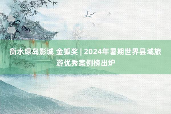 衡水绿岛影城 金狐奖 | 2024年暑期世界县域旅游优秀案例榜出炉