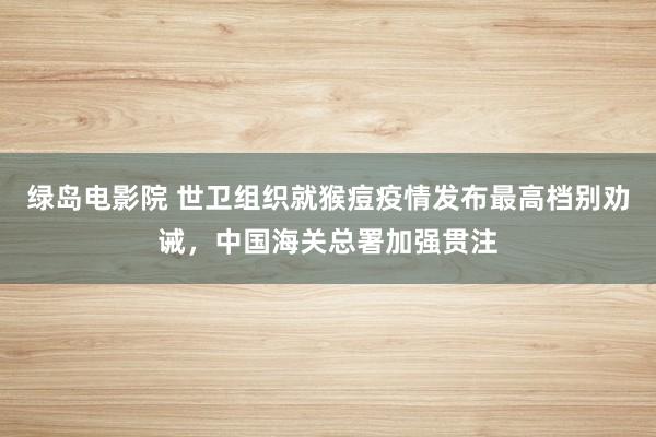 绿岛电影院 世卫组织就猴痘疫情发布最高档别劝诫，中国海关总署加强贯注