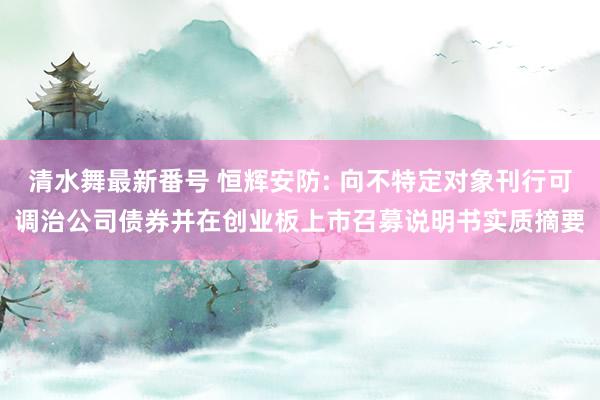 清水舞最新番号 恒辉安防: 向不特定对象刊行可调治公司债券并在创业板上市召募说明书实质摘要