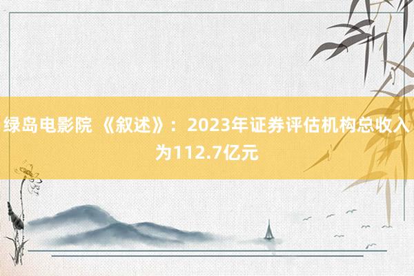 绿岛电影院 《叙述》：2023年证券评估机构总收入为112.7亿元