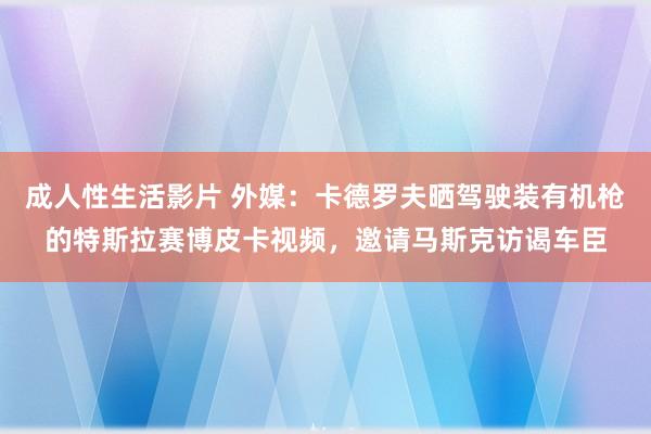 成人性生活影片 外媒：卡德罗夫晒驾驶装有机枪的特斯拉赛博皮卡视频，邀请马斯克访谒车臣