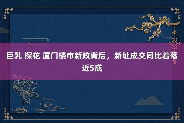 巨乳 探花 厦门楼市新政背后，新址成交同比着落近5成