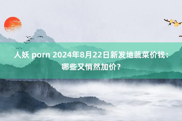 人妖 porn 2024年8月22日新发地蔬菜价钱：哪些又悄然加价？