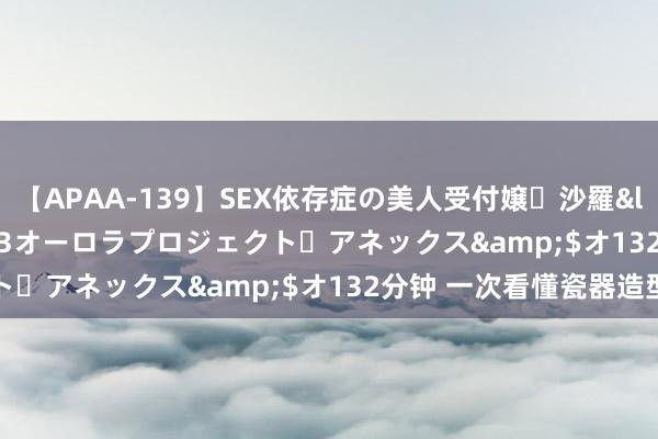 【APAA-139】SEX依存症の美人受付嬢・沙羅</a>2012-01-13オーロラプロジェクト・アネックス&$オ132分钟 一次看懂瓷器造型