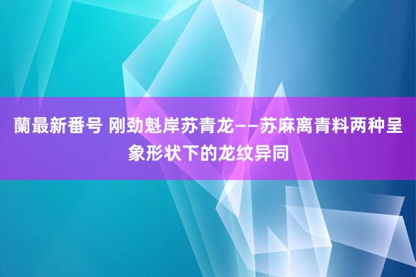 蘭最新番号 刚劲魁岸苏青龙——苏麻离青料两种呈象形状下的龙纹异同