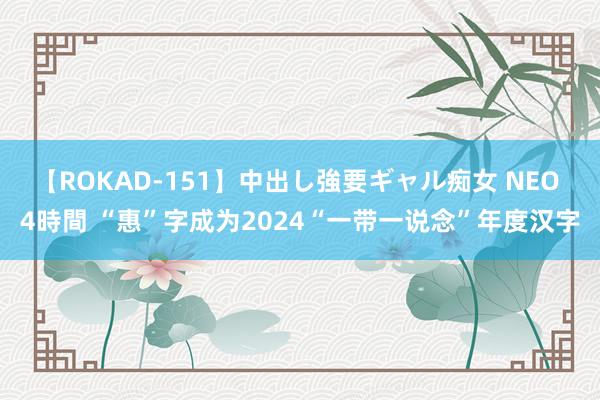 【ROKAD-151】中出し強要ギャル痴女 NEO 4時間 “惠”字成为2024“一带一说念”年度汉字