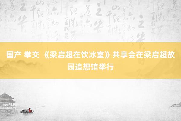 国产 拳交 《梁启超在饮冰室》共享会在梁启超故园追想馆举行