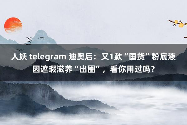 人妖 telegram 迪奥后：又1款“国货”粉底液因遮瑕滋养“出圈”，看你用过吗？