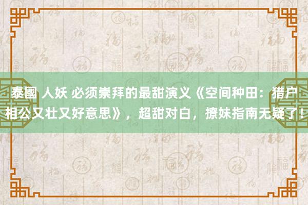 泰國 人妖 必须崇拜的最甜演义《空间种田：猎户相公又壮又好意思》，超甜对白，撩妹指南无疑了！