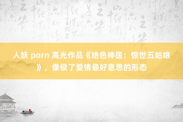 人妖 porn 高光作品《绝色神医：惊世五姑娘》，像极了爱情最好意思的形态