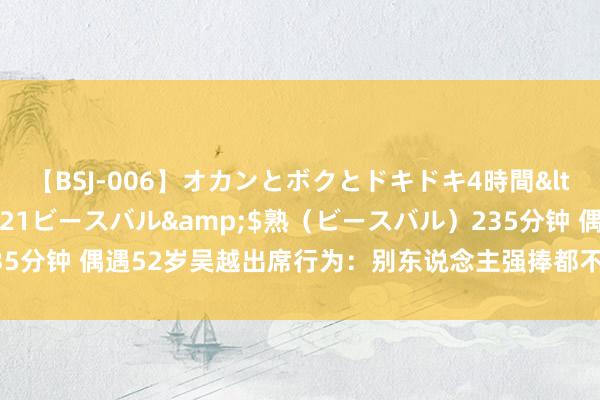 【BSJ-006】オカンとボクとドキドキ4時間</a>2008-04-21ビースバル&$熟（ビースバル）235分钟 偶遇52岁吴越出席行为：别东说念主强捧都不红，她却演一部爆一部