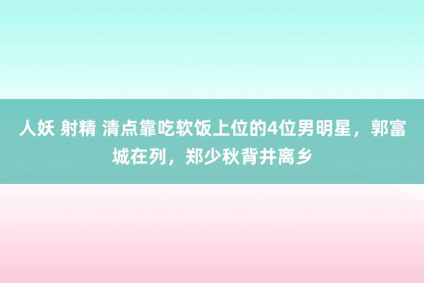 人妖 射精 清点靠吃软饭上位的4位男明星，郭富城在列，郑少秋背井离乡