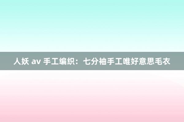 人妖 av 手工编织：七分袖手工唯好意思毛衣