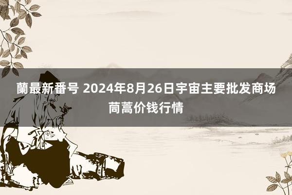 蘭最新番号 2024年8月26日宇宙主要批发商场茼蒿价钱行情