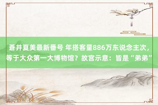 蒼井夏美最新番号 年搭客量886万东说念主次，等于大众第一大博物馆？故宫示意：皆是“弟弟”