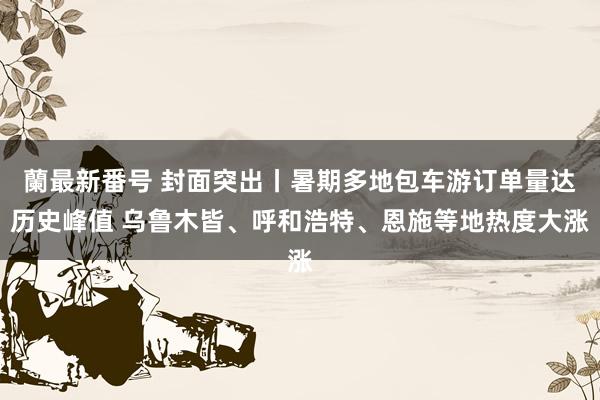 蘭最新番号 封面突出丨暑期多地包车游订单量达历史峰值 乌鲁木皆、呼和浩特、恩施等地热度大涨