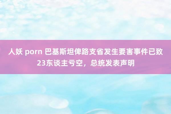 人妖 porn 巴基斯坦俾路支省发生要害事件已致23东谈主亏空，总统发表声明