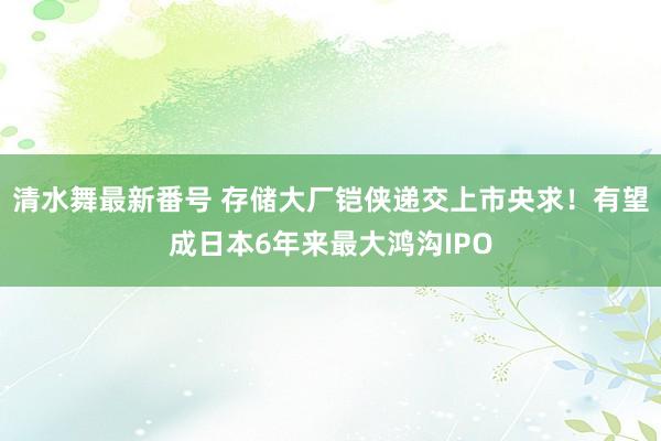 清水舞最新番号 存储大厂铠侠递交上市央求！有望成日本6年来最大鸿沟IPO