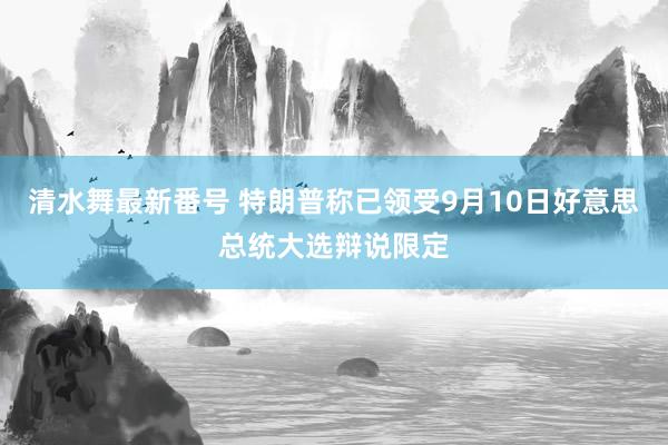 清水舞最新番号 特朗普称已领受9月10日好意思总统大选辩说限定