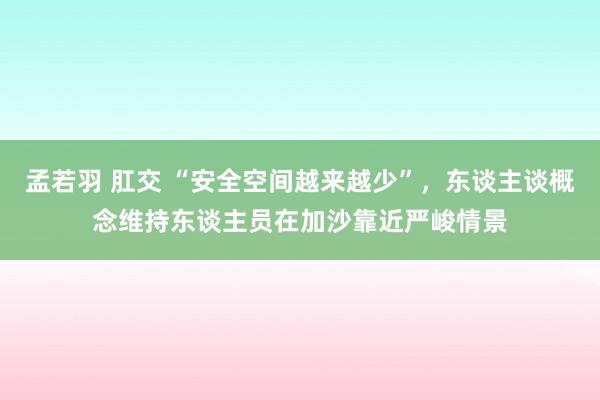 孟若羽 肛交 “安全空间越来越少”，东谈主谈概念维持东谈主员在加沙靠近严峻情景