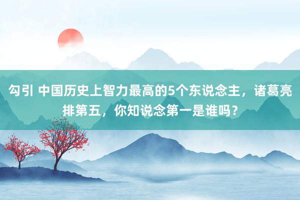 勾引 中国历史上智力最高的5个东说念主，诸葛亮排第五，你知说念第一是谁吗？