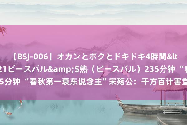 【BSJ-006】オカンとボクとドキドキ4時間</a>2008-04-21ビースバル&$熟（ビースバル）235分钟 “春秋第一衰东说念主”宋殇公：千方百计害堂弟，却为堂弟作念嫁衣