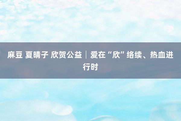 麻豆 夏晴子 欣贺公益│爱在“欣”络续、热血进行时