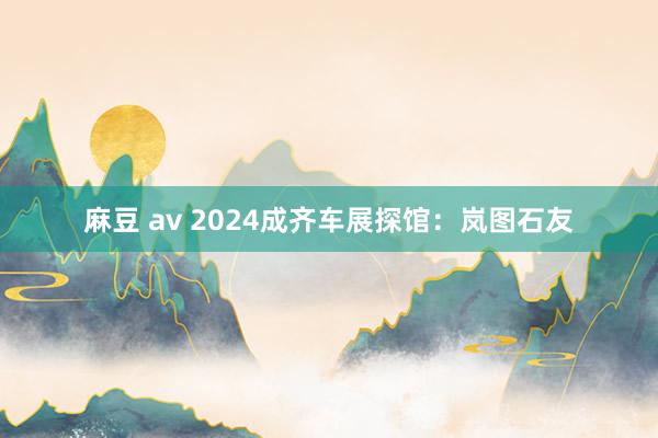 麻豆 av 2024成齐车展探馆：岚图石友