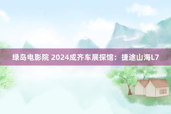 绿岛电影院 2024成齐车展探馆：捷途山海L7