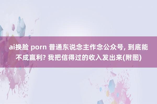 ai换脸 porn 普通东说念主作念公众号， 到底能不成赢利? 我把信得过的收入发出来(附图)