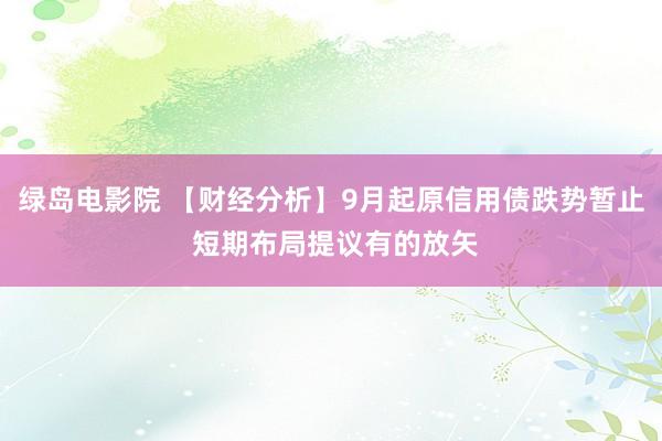 绿岛电影院 【财经分析】9月起原信用债跌势暂止 短期布局提议有的放矢