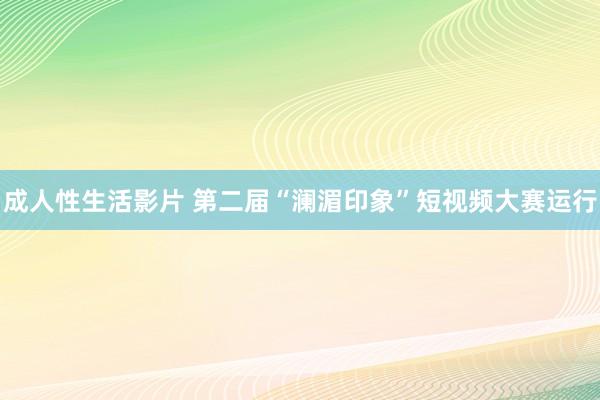 成人性生活影片 第二届“澜湄印象”短视频大赛运行