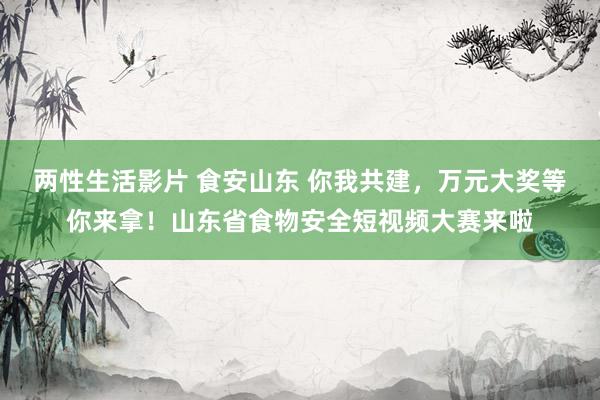 两性生活影片 食安山东 你我共建，万元大奖等你来拿！山东省食物安全短视频大赛来啦