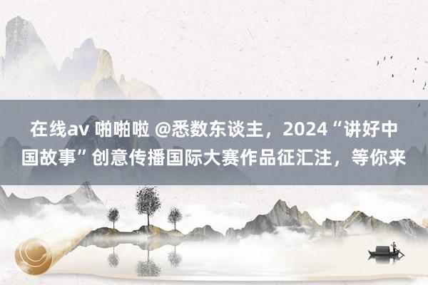 在线av 啪啪啦 @悉数东谈主，2024“讲好中国故事”创意传播国际大赛作品征汇注，等你来