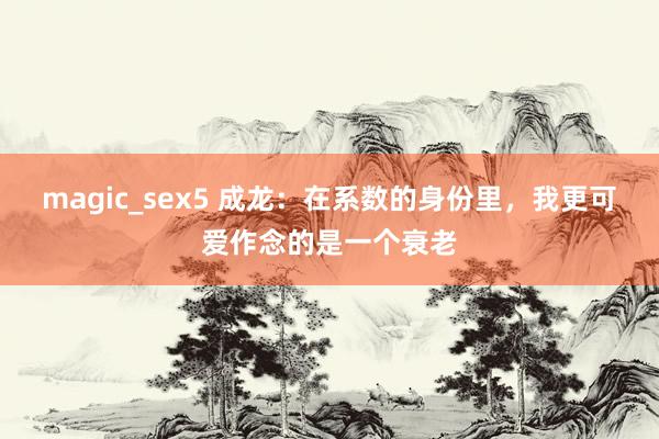 magic_sex5 成龙：在系数的身份里，我更可爱作念的是一个衰老