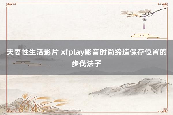 夫妻性生活影片 xfplay影音时尚缔造保存位置的步伐法子