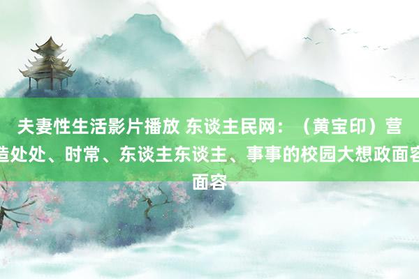 夫妻性生活影片播放 东谈主民网：（黄宝印）营造处处、时常、东谈主东谈主、事事的校园大想政面容